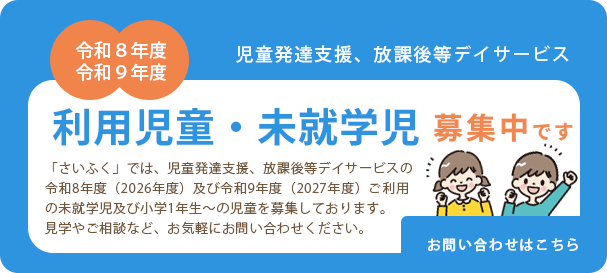 利用児童・未就学児募集中です。「さいふく」では、児童発達支援、放課後等デイサービスの令和8年度(2026年度)ご利用の未就学児及び小学1年生〜の児童を募集しております。見学やご相談など、お気軽にお問い合わせください。